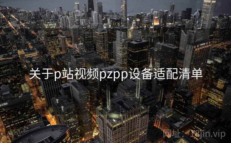 关于p站视频pzpp设备适配清单 关于p站视频pzpp设备适配清单